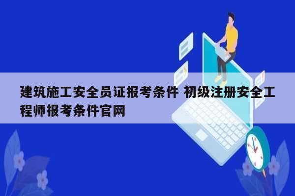 建筑施工安全员证报考条件 初级注册安全工程师报考条件k8凯发国际登录官网-图1