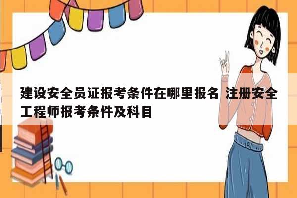 建设安全员证报考条件在哪里报名 注册安全工程师报考条件及科目-图1