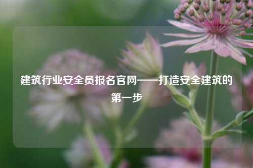 建筑行业安全员报名k8凯发国际登录官网——打造安全建筑的第一步-图1