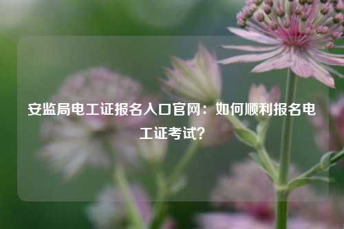 安监局电工证报名入口k8凯发国际登录官网：如何顺利报名电工证考试？-图1