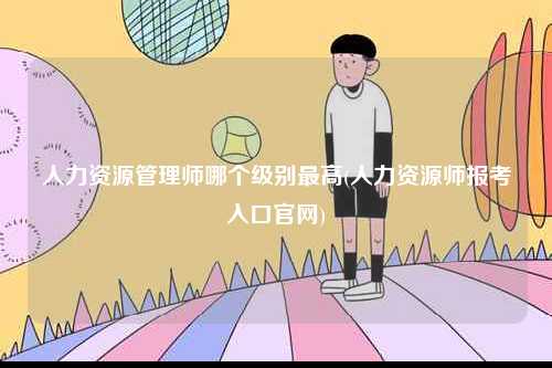 人力资源管理师哪个级别最高(人力资源师报考入口k8凯发国际登录官网)-图1